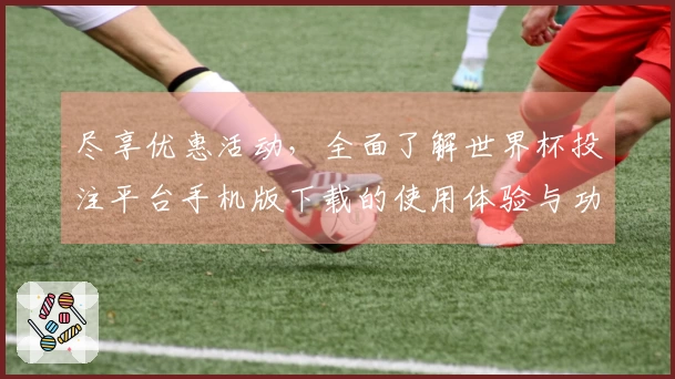尽享优惠活动，全面了解世界杯投注平台手机版下载的使用体验与功能说明